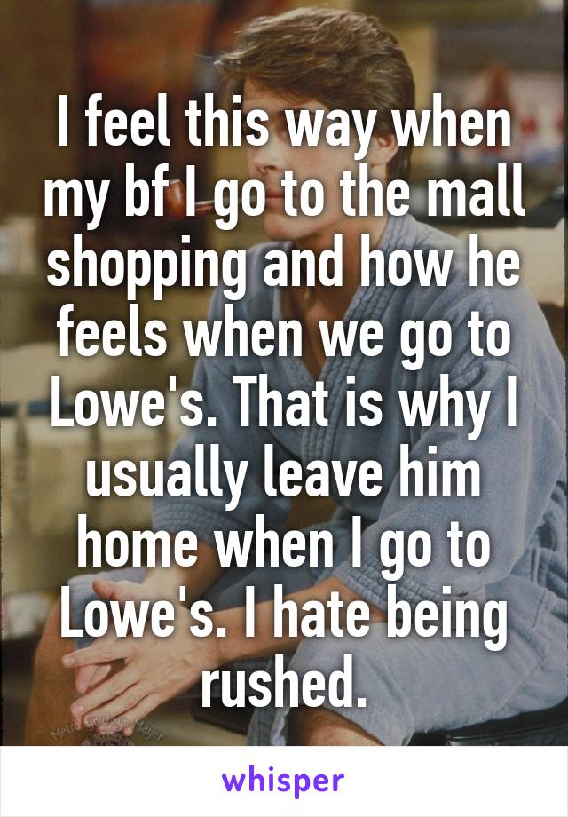 I feel this way when my bf I go to the mall shopping and how he feels when we go to Lowe's. That is why I usually leave him home when I go to Lowe's. I hate being rushed.