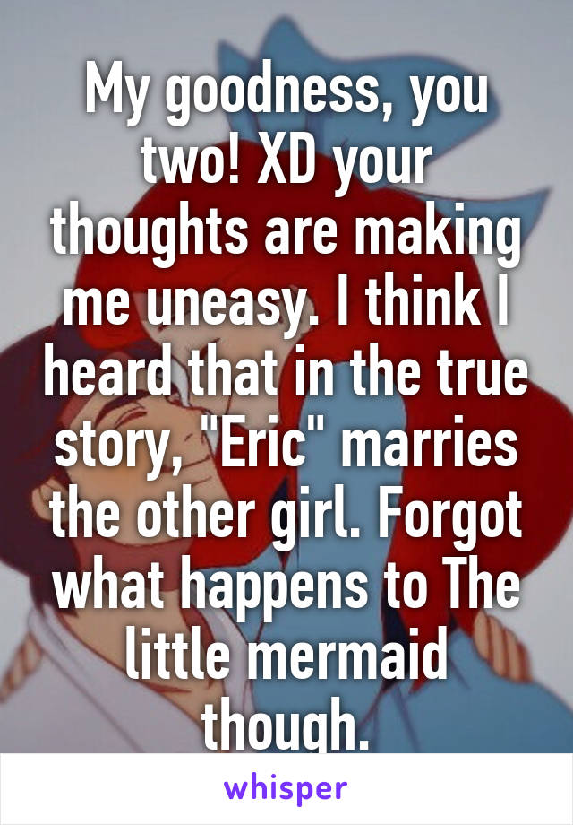 My goodness, you two! XD your thoughts are making me uneasy. I think I heard that in the true story, "Eric" marries the other girl. Forgot what happens to The little mermaid though.
