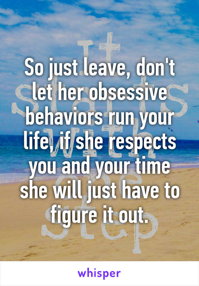 So just leave, don't let her obsessive behaviors run your life, if she respects you and your time she will just have to figure it out.