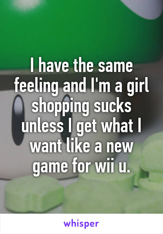 I have the same feeling and I'm a girl shopping sucks unless I get what I want like a new game for wii u.