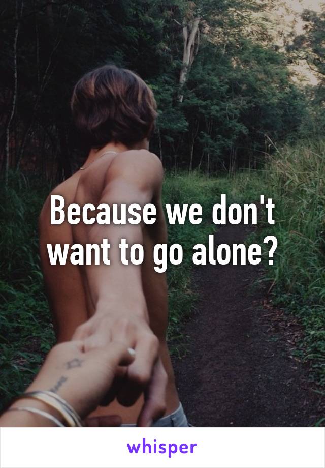 Because we don't want to go alone?