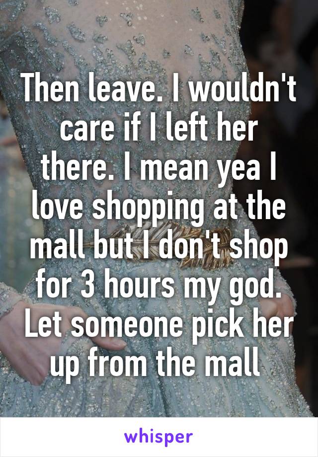 Then leave. I wouldn't care if I left her there. I mean yea I love shopping at the mall but I don't shop for 3 hours my god. Let someone pick her up from the mall 