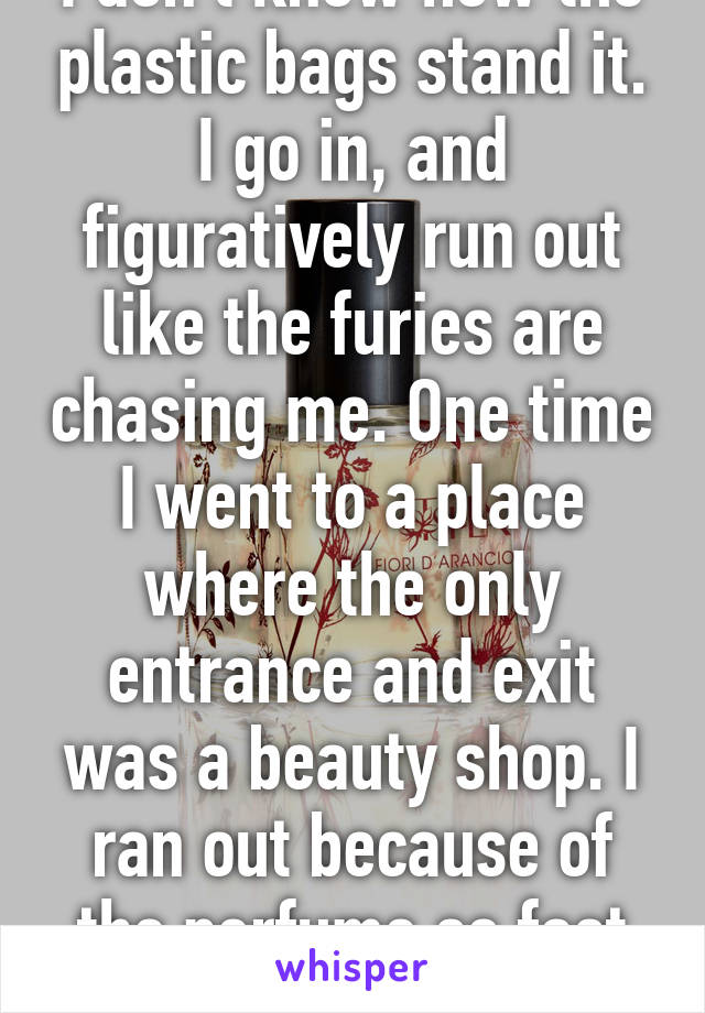 I don't know how the plastic bags stand it. I go in, and figuratively run out like the furies are chasing me. One time I went to a place where the only entrance and exit was a beauty shop. I ran out because of the perfume so fast the guard