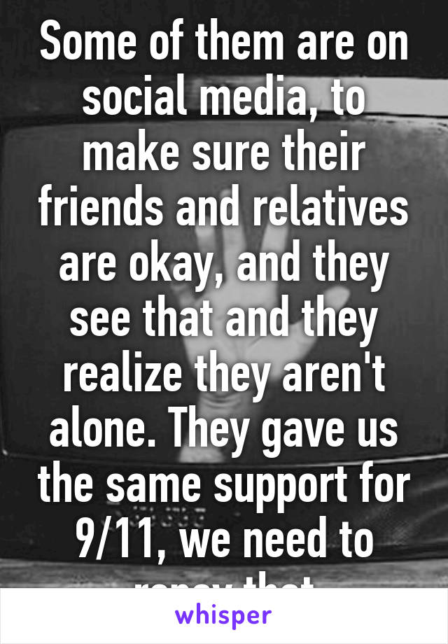 Some of them are on social media, to make sure their friends and relatives are okay, and they see that and they realize they aren't alone. They gave us the same support for 9/11, we need to repay that