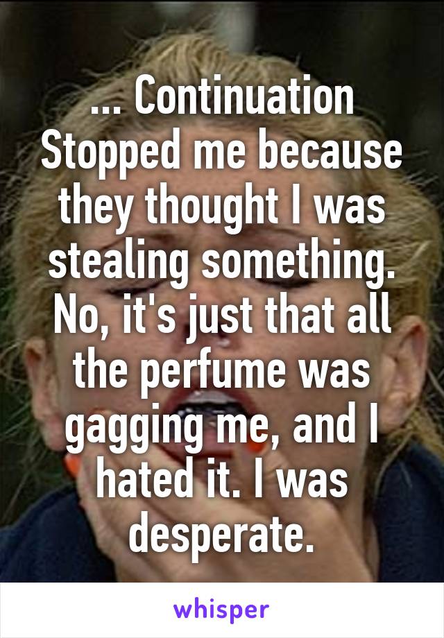 ... Continuation
Stopped me because they thought I was stealing something. No, it's just that all the perfume was gagging me, and I hated it. I was desperate.