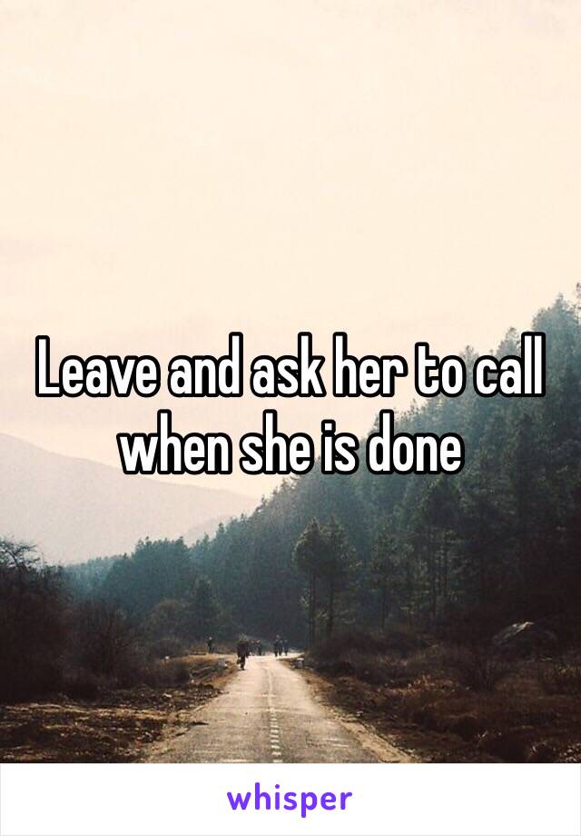 Leave and ask her to call when she is done