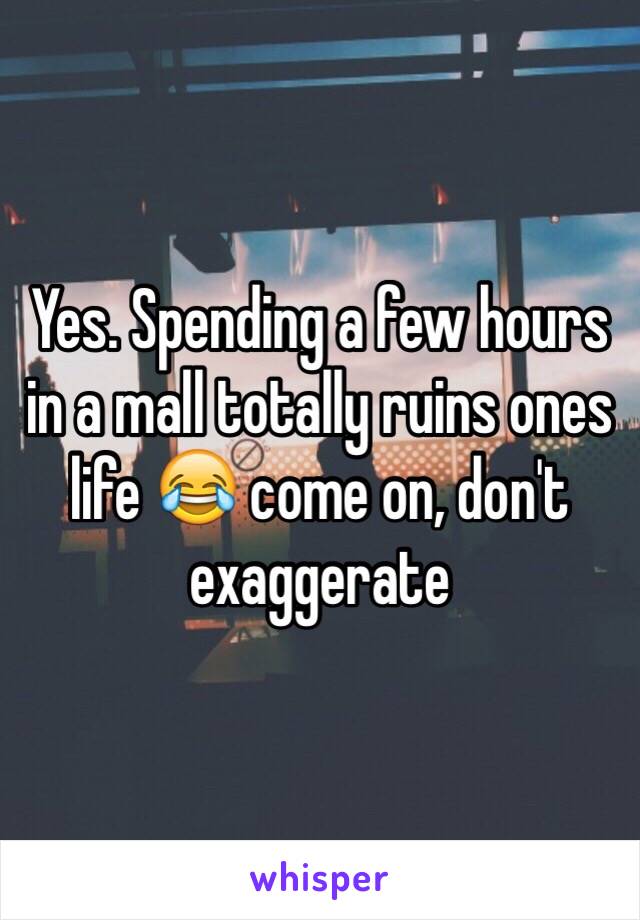 Yes. Spending a few hours in a mall totally ruins ones life 😂 come on, don't exaggerate 