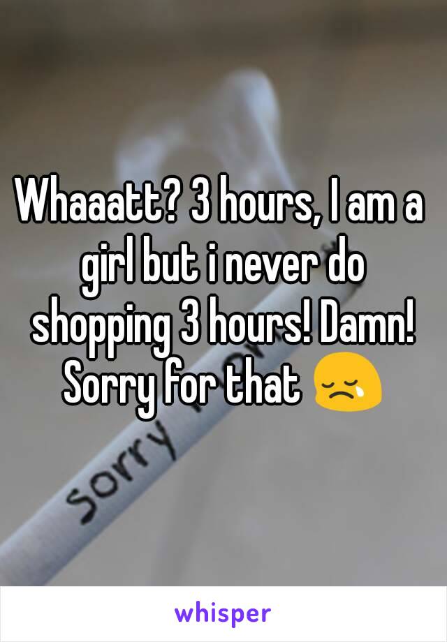 Whaaatt? 3 hours, I am a girl but i never do shopping 3 hours! Damn! Sorry for that 😢