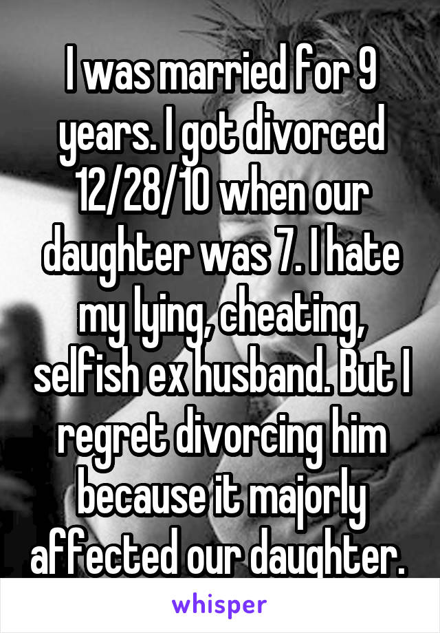 I was married for 9 years. I got divorced 12/28/10 when our daughter was 7. I hate my lying, cheating, selfish ex husband. But I regret divorcing him because it majorly affected our daughter. 