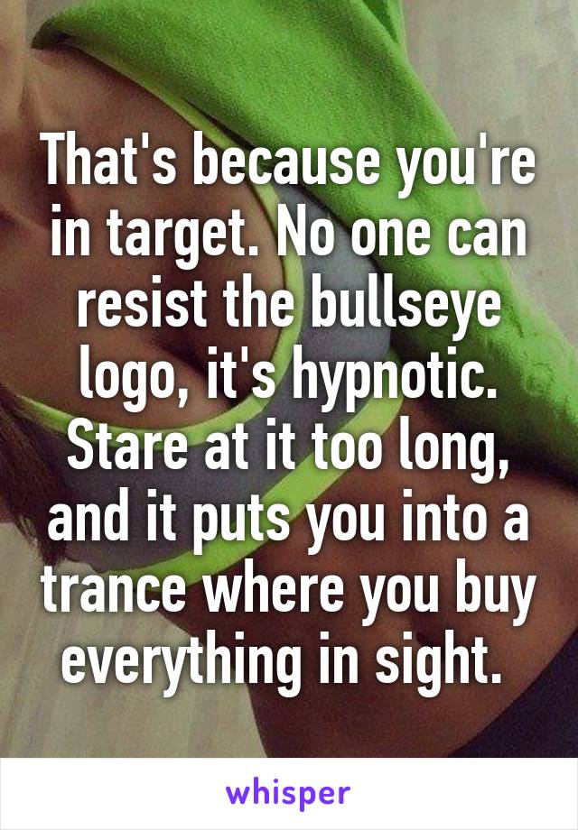 That's because you're in target. No one can resist the bullseye logo, it's hypnotic. Stare at it too long, and it puts you into a trance where you buy everything in sight. 