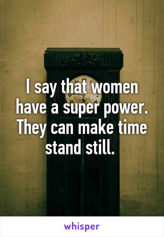 I say that women have a super power. They can make time stand still. 