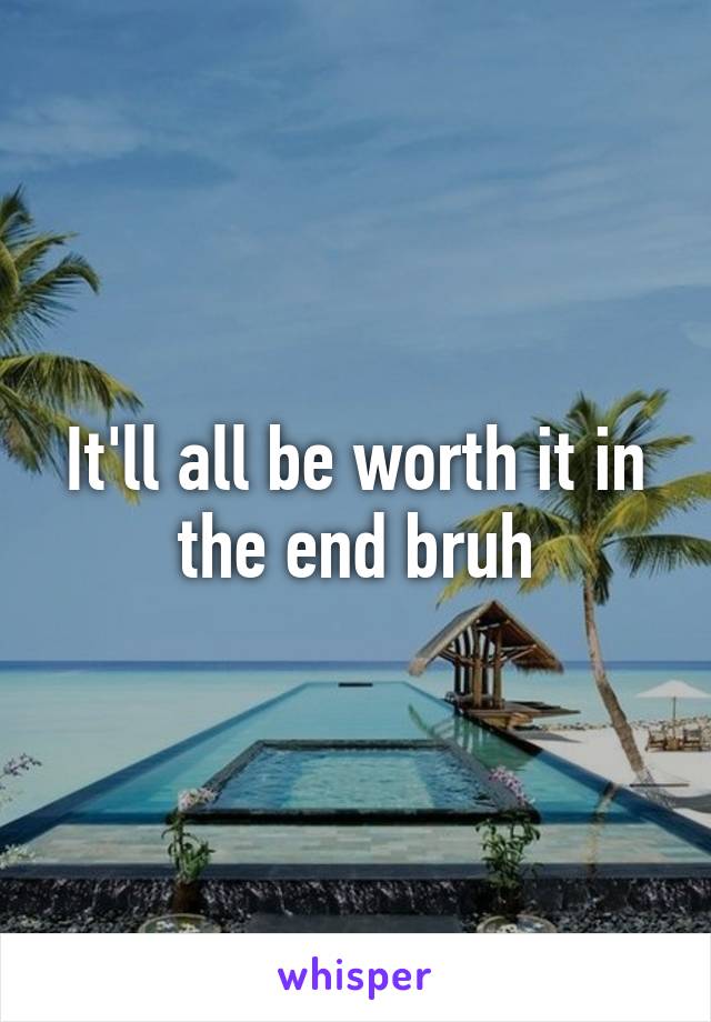 It'll all be worth it in the end bruh