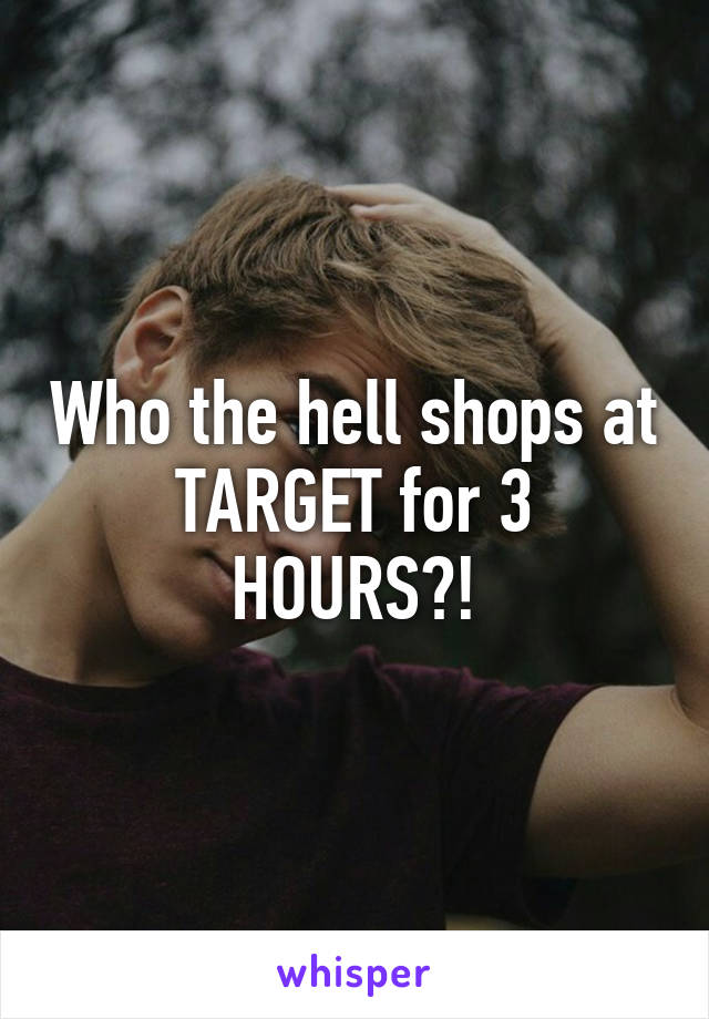 Who the hell shops at TARGET for 3 HOURS?!