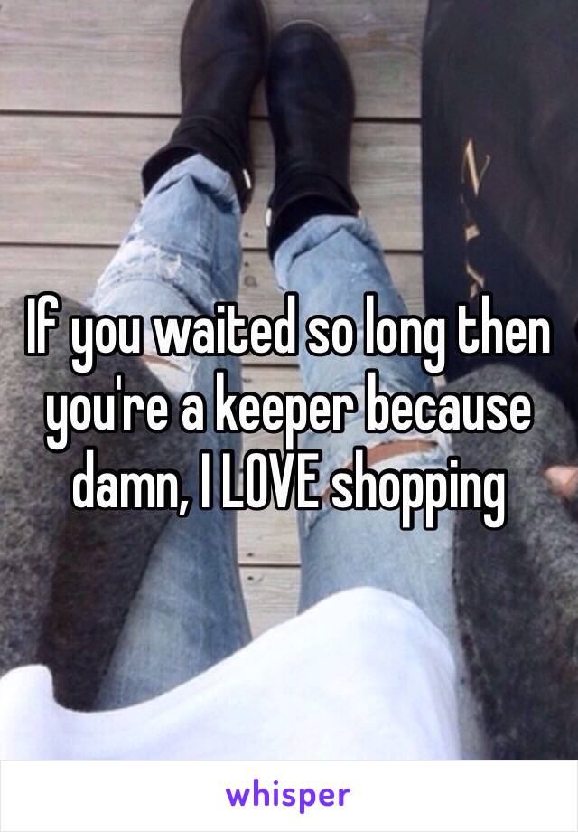 If you waited so long then you're a keeper because damn, I LOVE shopping 