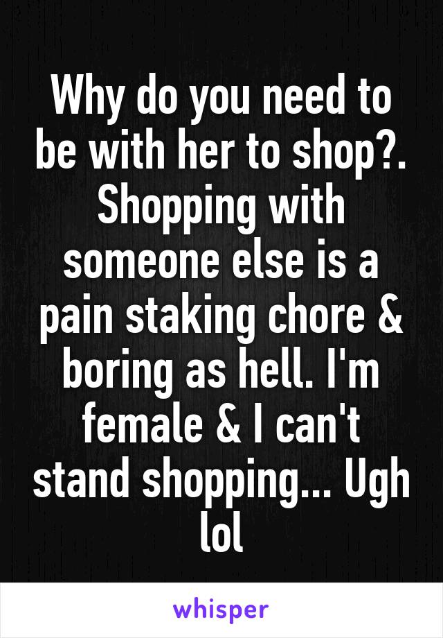 Why do you need to be with her to shop?. Shopping with someone else is a pain staking chore & boring as hell. I'm female & I can't stand shopping... Ugh lol