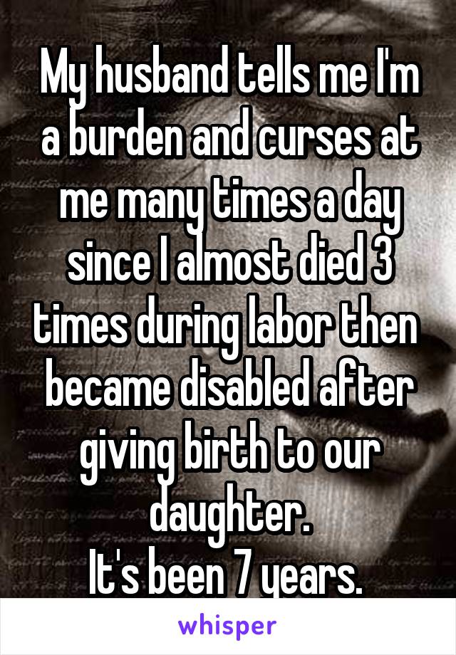 My husband tells me I'm a burden and curses at me many times a day since I almost died 3 times during labor then  became disabled after giving birth to our daughter.
It's been 7 years. 