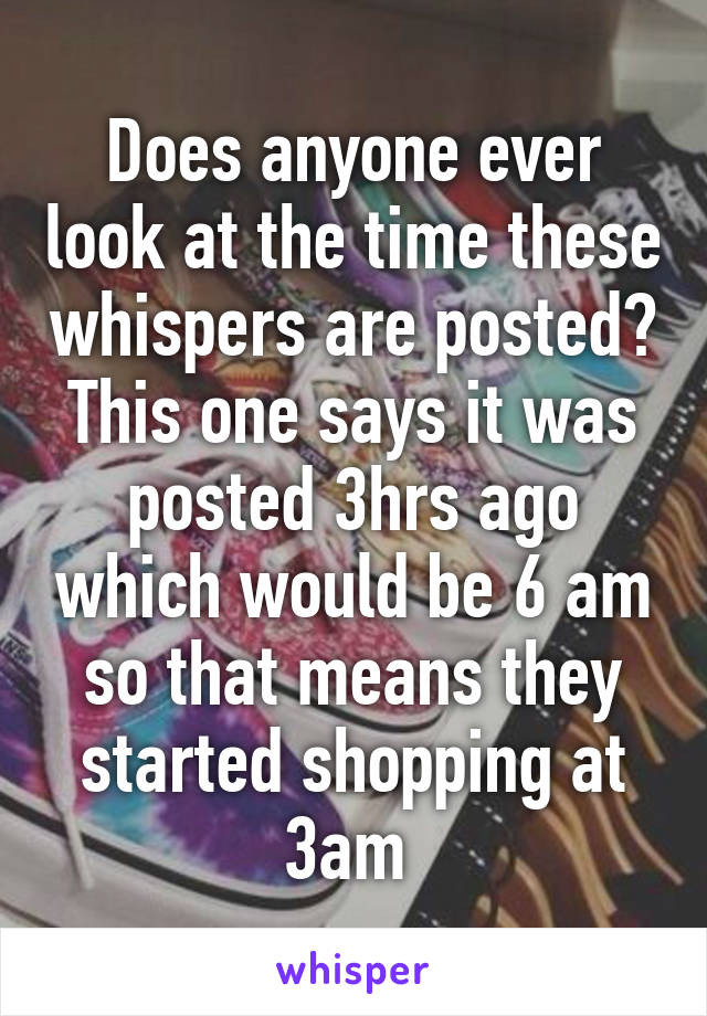 Does anyone ever look at the time these whispers are posted? This one says it was posted 3hrs ago which would be 6 am so that means they started shopping at 3am 