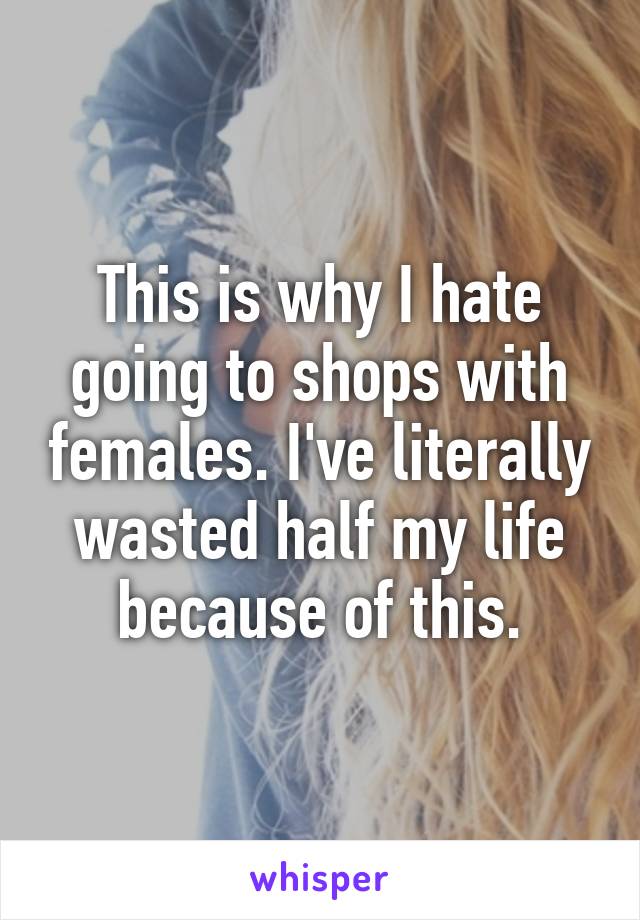 This is why I hate going to shops with females. I've literally wasted half my life because of this.