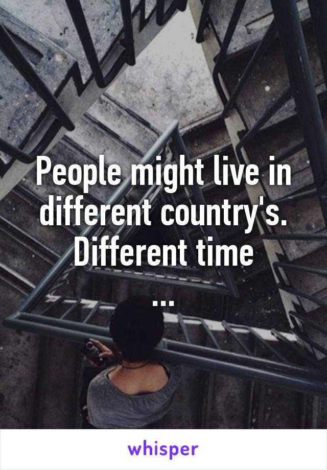 People might live in different country's.
Different time
...