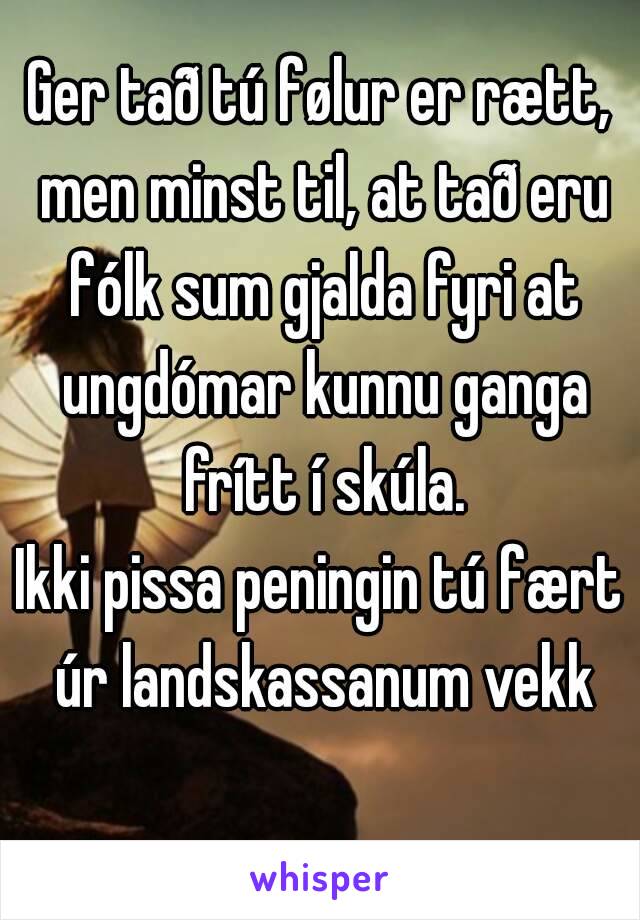 Ger tað tú følur er rætt, men minst til, at tað eru fólk sum gjalda fyri at ungdómar kunnu ganga frítt í skúla.
Ikki pissa peningin tú fært úr landskassanum vekk