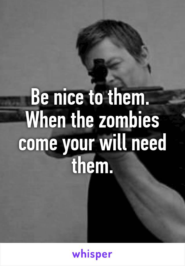 Be nice to them. 
When the zombies come your will need them.