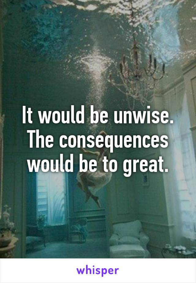 It would be unwise. The consequences would be to great.