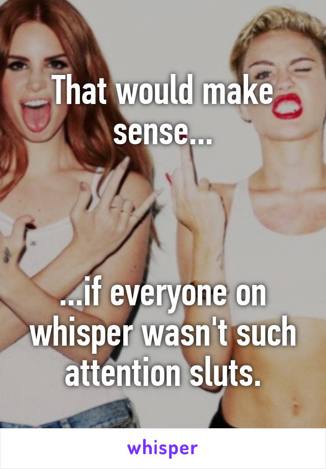 That would make sense...



...if everyone on whisper wasn't such attention sluts.