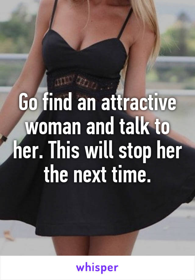 Go find an attractive woman and talk to her. This will stop her the next time.