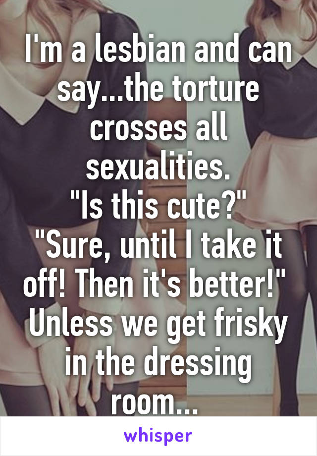 I'm a lesbian and can say...the torture crosses all sexualities.
"Is this cute?" "Sure, until I take it off! Then it's better!" 
Unless we get frisky in the dressing room... 