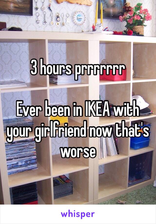 3 hours prrrrrrr

Ever been in IKEA with your girlfriend now that's worse 