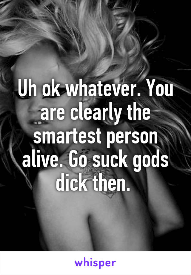 Uh ok whatever. You are clearly the smartest person alive. Go suck gods dick then. 