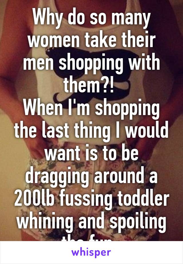 Why do so many women take their men shopping with them?! 
When I'm shopping the last thing I would want is to be dragging around a 200lb fussing toddler whining and spoiling the fun. 