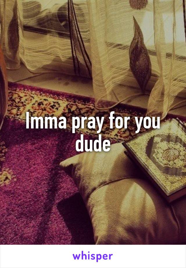 Imma pray for you dude