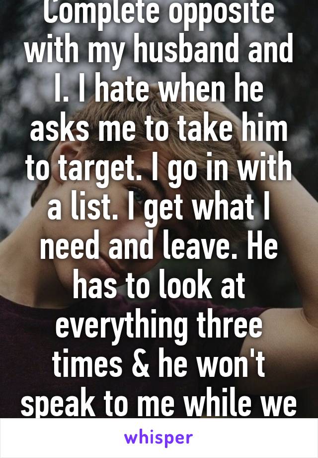 Complete opposite with my husband and I. I hate when he asks me to take him to target. I go in with a list. I get what I need and leave. He has to look at everything three times & he won't speak to me while we are there...