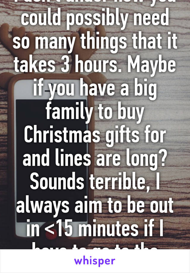 I don't under how you could possibly need so many things that it takes 3 hours. Maybe if you have a big family to buy Christmas gifts for and lines are long? Sounds terrible, I always aim to be out in <15 minutes if I have to go to the mall. 