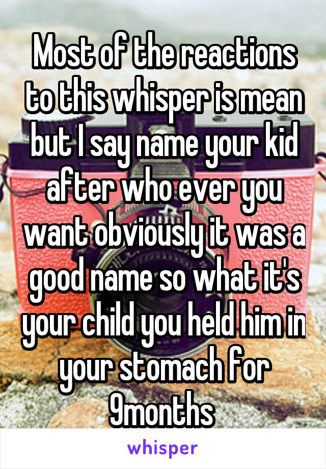 Most of the reactions to this whisper is mean but I say name your kid after who ever you want obviously it was a good name so what it's your child you held him in your stomach for 9months 