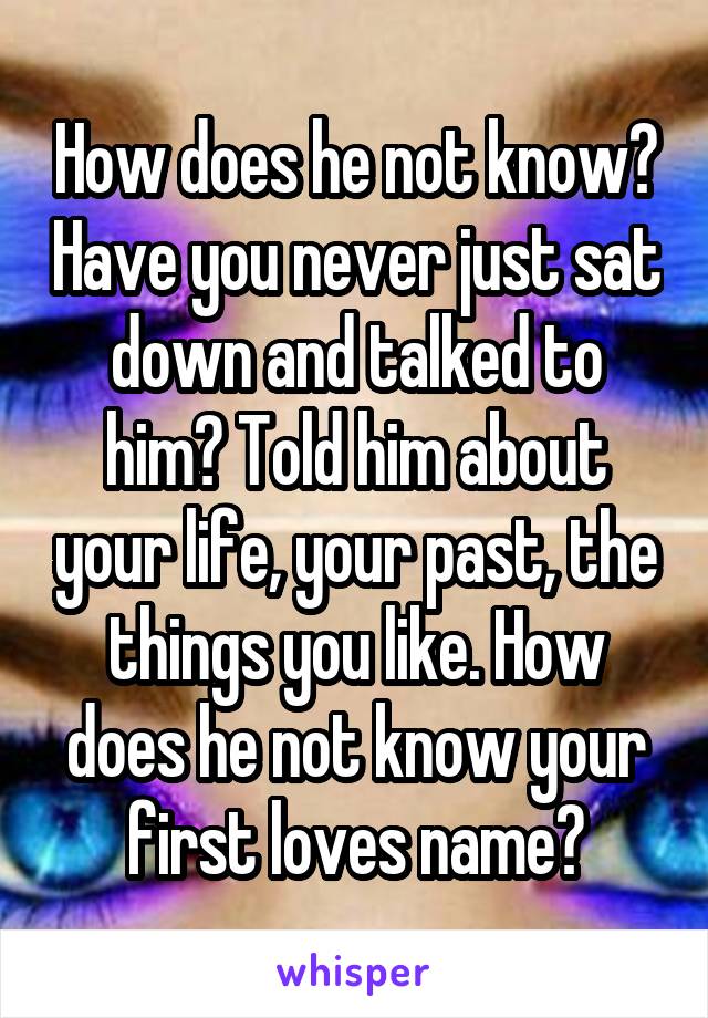 How does he not know? Have you never just sat down and talked to him? Told him about your life, your past, the things you like. How does he not know your first loves name?