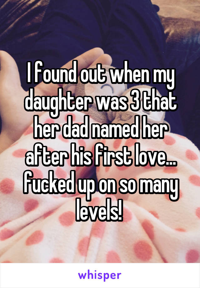 I found out when my daughter was 3 that her dad named her after his first love... fucked up on so many levels! 