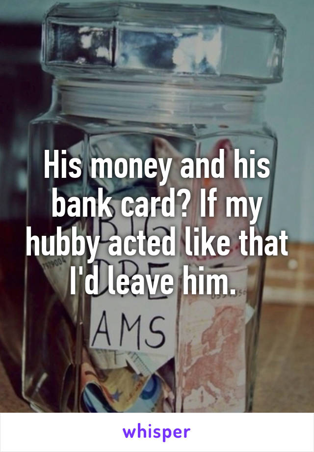 His money and his bank card? If my hubby acted like that I'd leave him. 