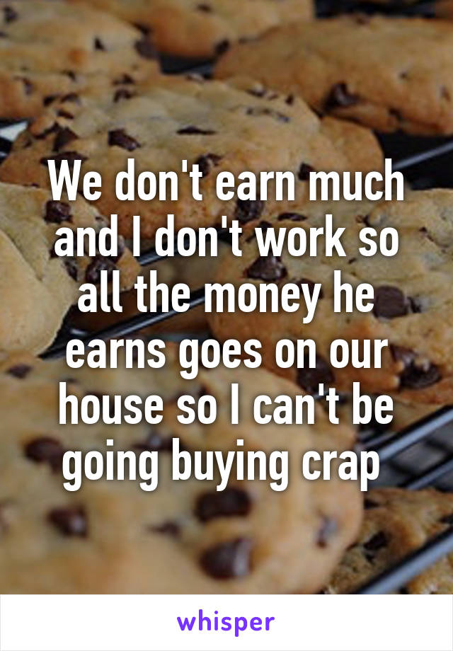 We don't earn much and I don't work so all the money he earns goes on our house so I can't be going buying crap 