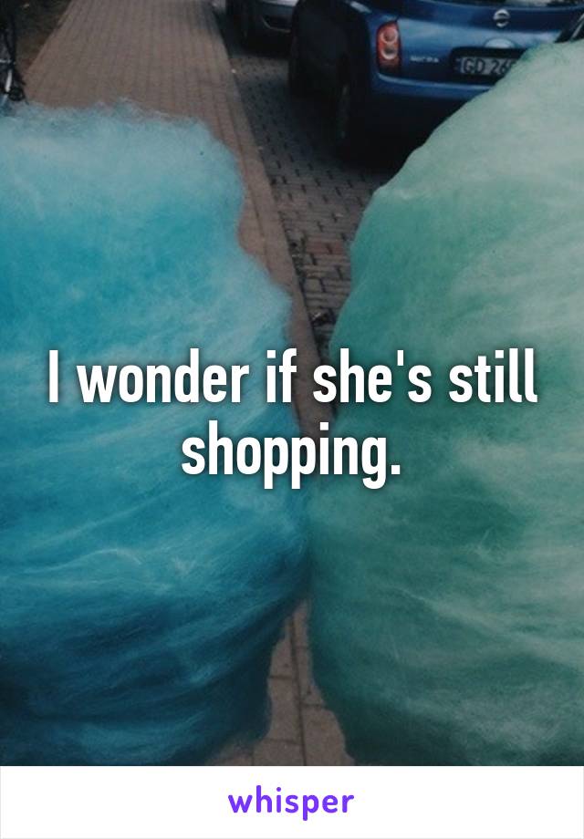 I wonder if she's still shopping.