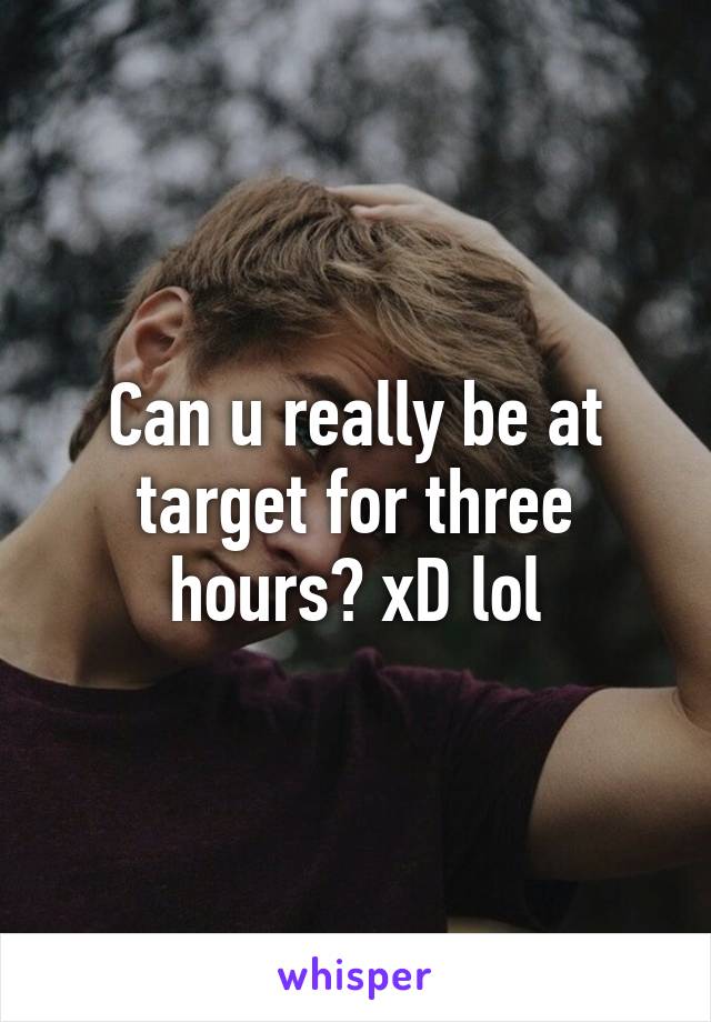 Can u really be at target for three hours? xD lol