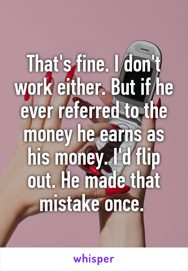 That's fine. I don't work either. But if he ever referred to the money he earns as his money. I'd flip out. He made that mistake once. 