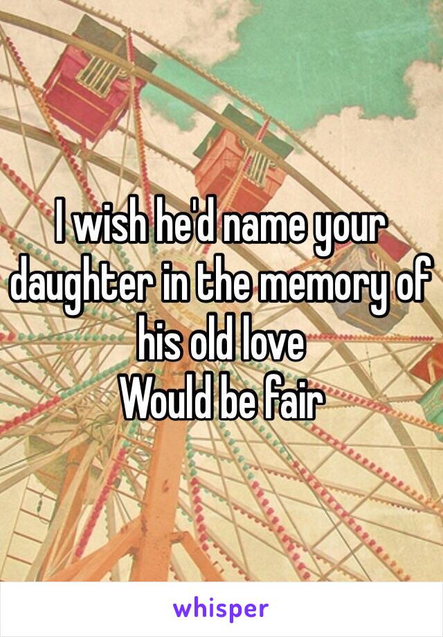 I wish he'd name your daughter in the memory of his old love
Would be fair