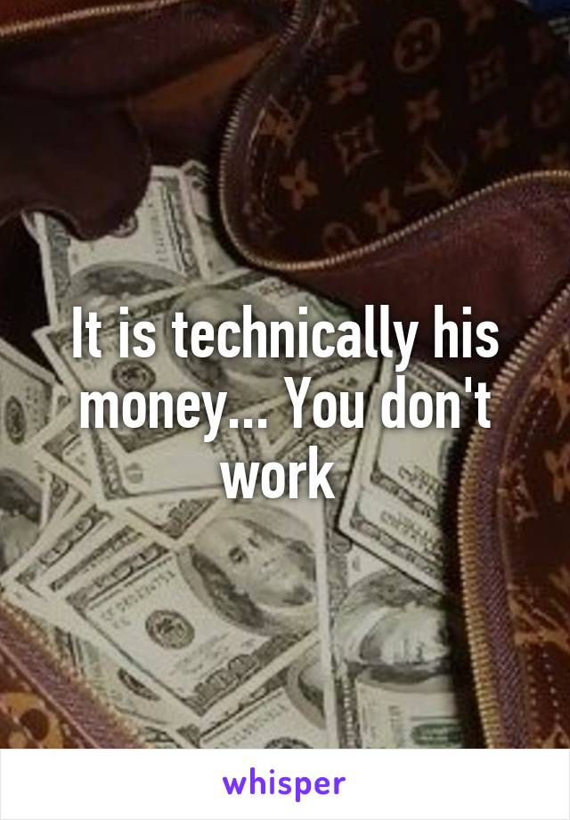 It is technically his money... You don't work 