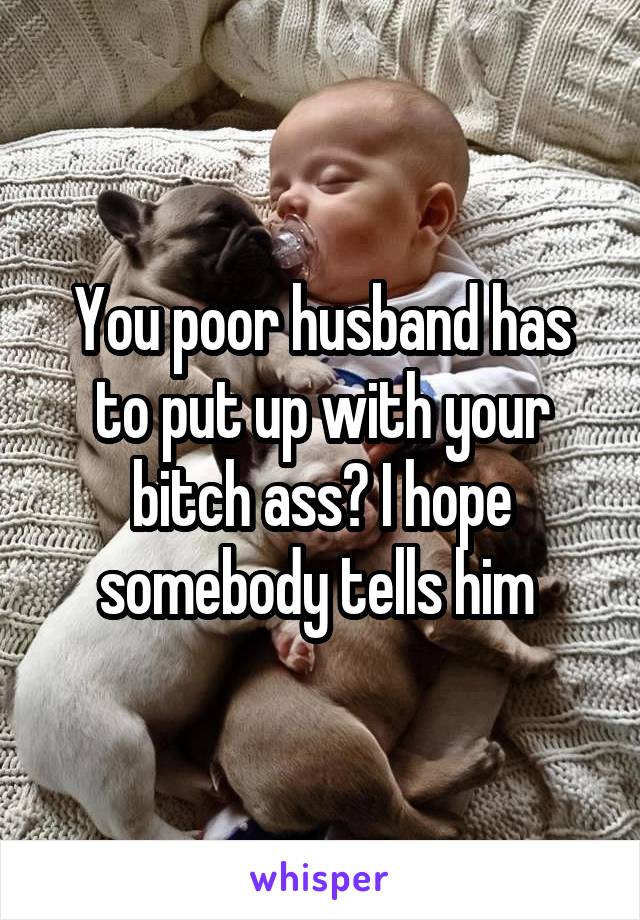 You poor husband has to put up with your bitch ass? I hope somebody tells him 