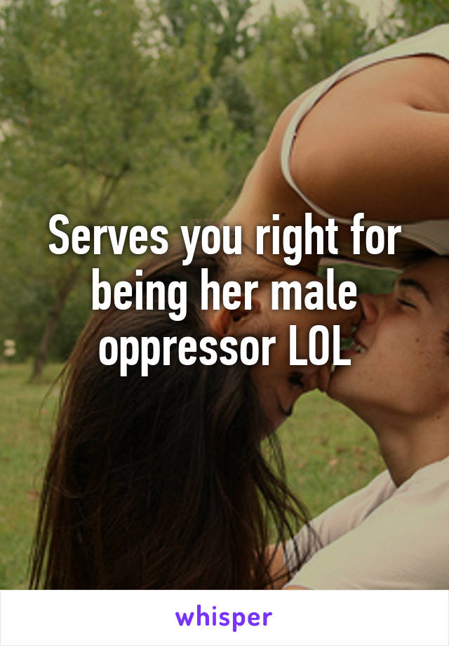 Serves you right for being her male oppressor LOL
