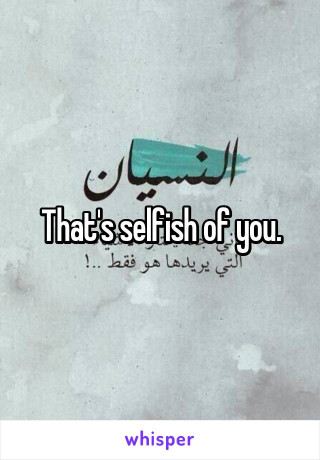 That's selfish of you.