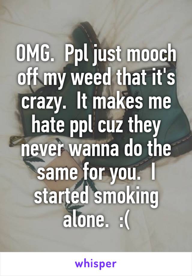 OMG.  Ppl just mooch off my weed that it's crazy.  It makes me hate ppl cuz they never wanna do the same for you.  I started smoking alone.  :(