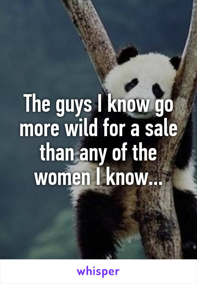 The guys I know go more wild for a sale than any of the women I know...